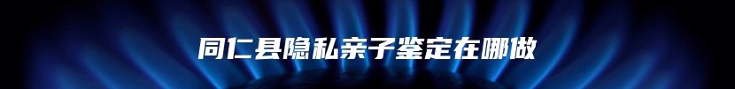 同仁县隐私亲子鉴定在哪做