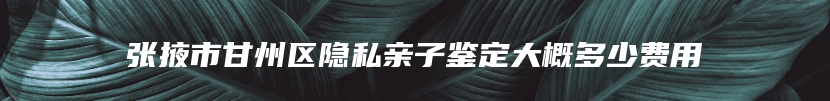 张掖市甘州区隐私亲子鉴定大概多少费用