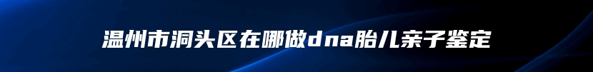 温州市洞头区在哪做dna胎儿亲子鉴定