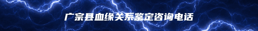 广宗县血缘关系鉴定咨询电话