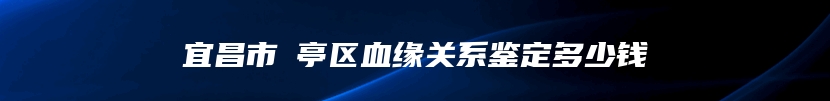 宜昌市猇亭区血缘关系鉴定多少钱