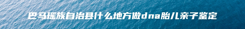 巴马瑶族自治县什么地方做dna胎儿亲子鉴定