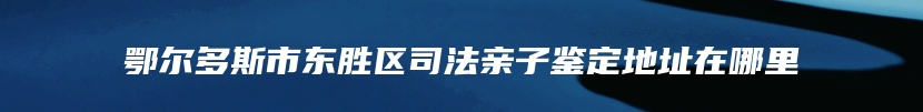 鄂尔多斯市东胜区司法亲子鉴定地址在哪里