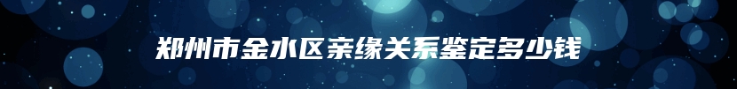 郑州市金水区亲缘关系鉴定多少钱