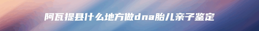 阿瓦提县什么地方做dna胎儿亲子鉴定