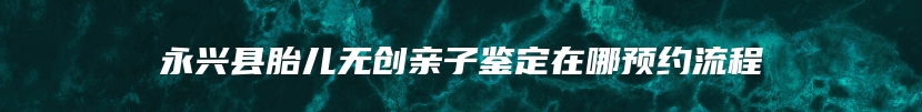 永兴县胎儿无创亲子鉴定在哪预约流程