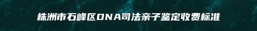 株洲市石峰区DNA司法亲子鉴定收费标准