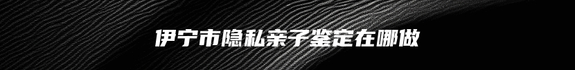 伊宁市隐私亲子鉴定在哪做