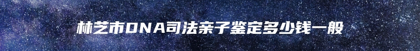 林芝市DNA司法亲子鉴定多少钱一般