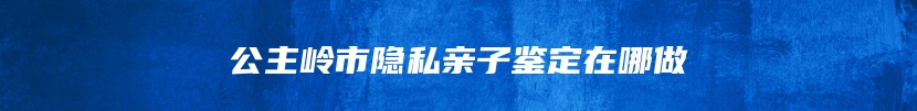 公主岭市隐私亲子鉴定在哪做
