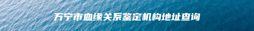 万宁市血缘关系鉴定机构地址查询