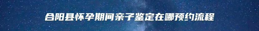 合阳县怀孕期间亲子鉴定在哪预约流程