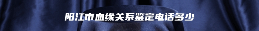 阳江市血缘关系鉴定电话多少