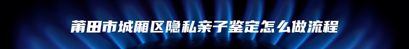 莆田市城厢区隐私亲子鉴定怎么做流程