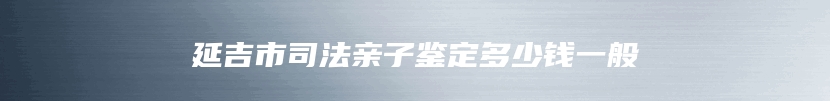 延吉市司法亲子鉴定多少钱一般