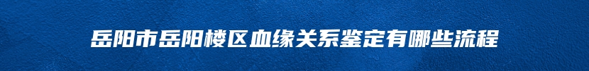 岳阳市岳阳楼区血缘关系鉴定有哪些流程