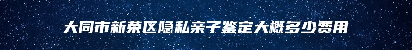 大同市新荣区隐私亲子鉴定大概多少费用