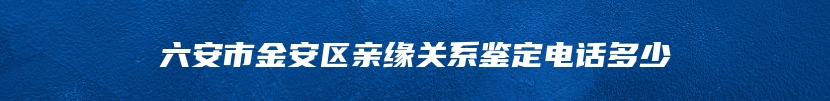 六安市金安区亲缘关系鉴定电话多少