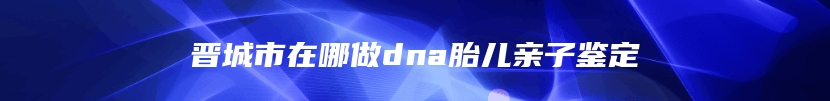 晋城市在哪做dna胎儿亲子鉴定