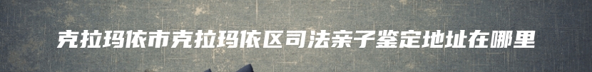克拉玛依市克拉玛依区司法亲子鉴定地址在哪里