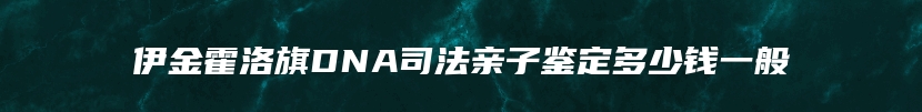 伊金霍洛旗DNA司法亲子鉴定多少钱一般