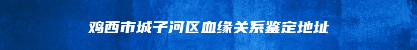 鸡西市城子河区血缘关系鉴定地址