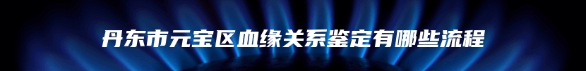 丹东市元宝区血缘关系鉴定有哪些流程