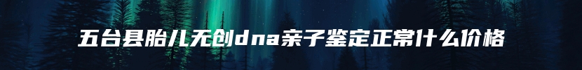 五台县胎儿无创dna亲子鉴定正常什么价格