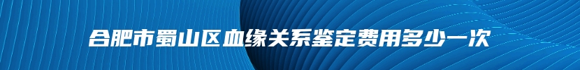 合肥市蜀山区血缘关系鉴定费用多少一次