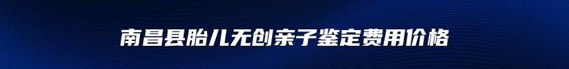 南昌县胎儿无创亲子鉴定费用价格