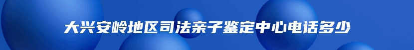 大兴安岭地区司法亲子鉴定中心电话多少