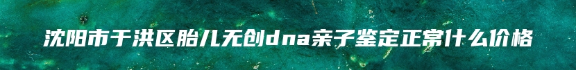 沈阳市于洪区胎儿无创dna亲子鉴定正常什么价格