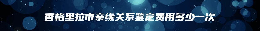 香格里拉市亲缘关系鉴定费用多少一次