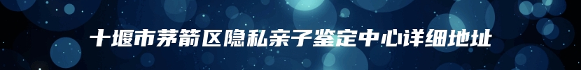 十堰市茅箭区隐私亲子鉴定中心详细地址
