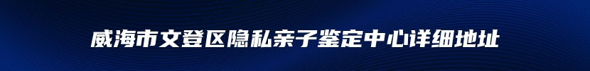 威海市文登区隐私亲子鉴定中心详细地址