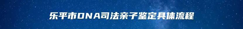 乐平市DNA司法亲子鉴定具体流程