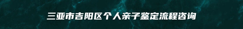 三亚市吉阳区个人亲子鉴定流程咨询