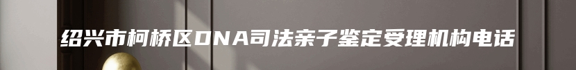 绍兴市柯桥区DNA司法亲子鉴定受理机构电话