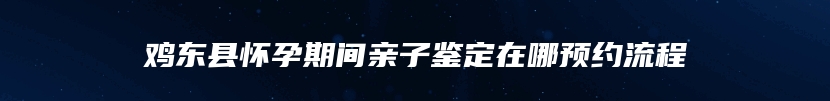 鸡东县怀孕期间亲子鉴定在哪预约流程