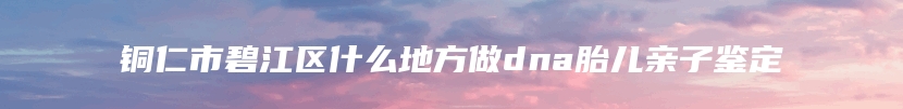 铜仁市碧江区什么地方做dna胎儿亲子鉴定