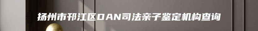 扬州市邗江区DAN司法亲子鉴定机构查询