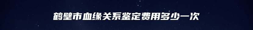 鹤壁市血缘关系鉴定费用多少一次