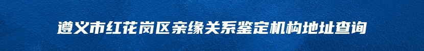 遵义市红花岗区亲缘关系鉴定机构地址查询