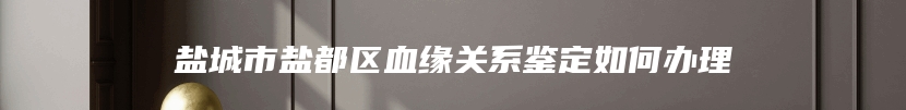 盐城市盐都区血缘关系鉴定如何办理