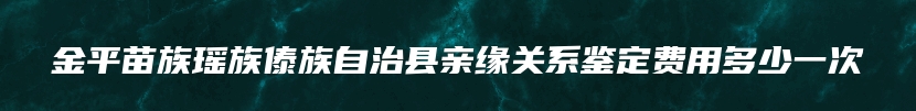 金平苗族瑶族傣族自治县亲缘关系鉴定费用多少一次