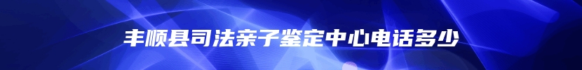 丰顺县司法亲子鉴定中心电话多少