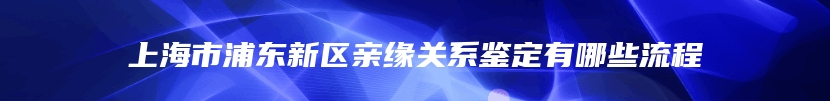 上海市浦东新区亲缘关系鉴定有哪些流程