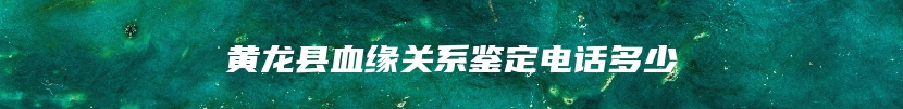 黄龙县血缘关系鉴定电话多少