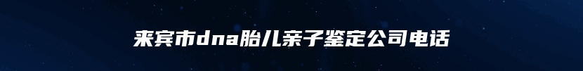 来宾市dna胎儿亲子鉴定公司电话