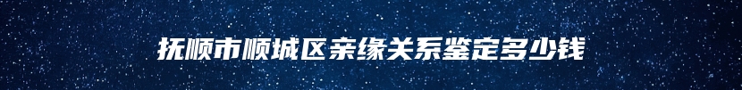 抚顺市顺城区亲缘关系鉴定多少钱